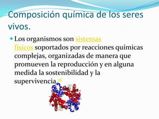 Composición química de los seres vivos.Los organismos son sistemas físicos soportados por reacciones químicas complejas, organizadas de manera que promueven la reproducción y en alguna medida la sostenibilidad y la supervivencia.16 