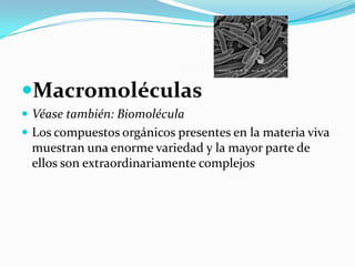 MacromoléculasVéase también: BiomoléculaLos compuestos orgánicos presentes en la materia viva muestran una enorme variedad y la mayor parte de ellos son extraordinariamente complejos