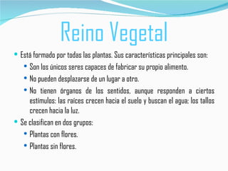 Reino Vegetal
 Está formado por todas las plantas. Sus características principales son:
    Son los únicos seres capaces de fabricar su propio alimento.
    No pueden desplazarse de un lugar a otro.
    No tienen órganos de los sentidos, aunque responden a ciertos
     estímulos: las raíces crecen hacia el suelo y buscan el agua; los tallos
     crecen hacia la luz.
 Se clasifican en dos grupos:
    Plantas con flores.
    Plantas sin flores.
 