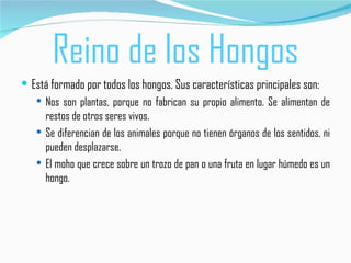 Reino de los Hongos
 Está formado por todos los hongos. Sus características principales son:
    Nos son plantas, porque no fabrican su propio alimento. Se alimentan de
     restos de otros seres vivos.
    Se diferencian de los animales porque no tienen órganos de los sentidos, ni
     pueden desplazarse.
    El moho que crece sobre un trozo de pan o una fruta en lugar húmedo es un
     hongo.
 