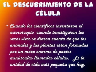 • Cuando los científicos inventaron el
  microscopio cuando investigaron los
  seres vivos se dieron cuenta de que los
  animales y las plantas están formadas
  por un mero enorme de partes
  minúsculas llamadas células. Es la
  unidad de vida más pequeña que hay.
 
