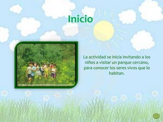Inicio
La actividad se inicia invitando a los
niños a visitar un parque cercano,
para conocer los seres vivos que lo
habitan.
URL:http://www.laecovida.info/2011/02/contacto-con-la-naturaleza.html
 