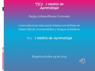 TICs y medios de
Aprendizaje
Deglys Johana Rivera Coronado
Licenciatura en educación básica con énfasis en
matemáticas, humanidades y lengua castellana.
TICs y medios de Aprendizaje

Bogotá octubre 19 de 2013

 