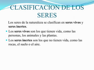 CLASIFICACION DE LOS
SERES
Los seres de la naturaleza se clasifican en seres vivos y
seres inertes.
 Los seres vivos son los que tienen vida, como las
personas, los animales y las plantas.
 Los seres inertes son los que no tienen vida, como las
rocas, el suelo o el aire.

 