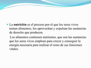  La nutrición es el proceso por el que los seres vivos

toman alimentos, los aprovechan y expulsan las sustancias
de desecho que producen.
Los alimentos contienen nutrientes, que son las sustancias
que los seres vivos emplean para crecer y conseguir la
energía necesaria para realizar el resto de sus funciones
vitales.

 
