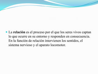  La relación es el proceso por el que los seres vivos captan

lo que ocurre en su entorno y responden en consecuencia.
En la función de relación intervienen los sentidos, el
sistema nervioso y el aparato locomotor.

 