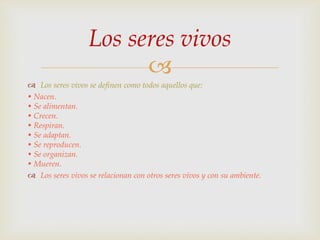 Los seres vivos

 Los seres vivos se definen como todos aquellos que:
• Nacen.
• Se alimentan.
• Crecen.
• Respiran.
• Se adaptan.
• Se reproducen.
• Se organizan.
• Mueren.
 Los seres vivos se relacionan con otros seres vivos y con su ambiente.

 
