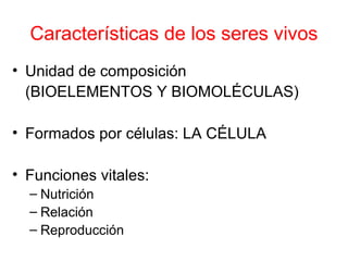 Características de los seres vivos 
• Unidad de composición 
(BIOELEMENTOS Y BIOMOLÉCULAS) 
• Formados por células: LA CÉLULA 
• Funciones vitales: 
– Nutrición 
– Relación 
– Reproducción 
 