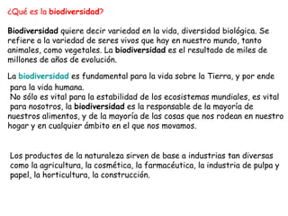 ¿Qué es la biodiversidad? 
Biodiversidad quiere decir variedad en la vida, diversidad biológica. Se 
refiere a la variedad de seres vivos que hay en nuestro mundo, tanto 
animales, como vegetales. La biodiversidad es el resultado de miles de 
millones de años de evolución. 
La biodiversidad es fundamental para la vida sobre la Tierra, y por ende 
para la vida humana. 
No sólo es vital para la estabilidad de los ecosistemas mundiales, es vital 
para nosotros, la biodiversidad es la responsable de la mayoría de 
nuestros alimentos, y de la mayoría de las cosas que nos rodean en nuestro 
hogar y en cualquier ámbito en el que nos movamos. 
Los productos de la naturaleza sirven de base a industrias tan diversas 
como la agricultura, la cosmética, la farmacéutica, la industria de pulpa y 
papel, la horticultura, la construcción. 
 