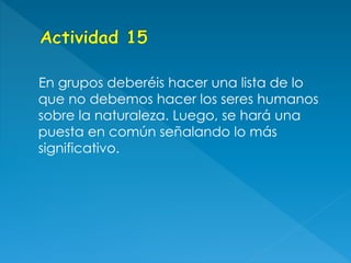 En grupos deberéis hacer una lista de lo
que no debemos hacer los seres humanos
sobre la naturaleza. Luego, se hará una
puesta en común señalando lo más
significativo.
 