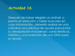  Después de haber elegido un animal, o
planta en extinción y haber buscado en
casa información, deberéis realizar en una
cartulina una solicitud de ayuda para evitar
su desaparición incluyendo: características,
hábitat y una invención de una ONG para
su ayuda.
 