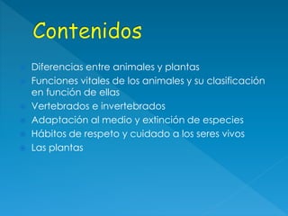  Diferencias entre animales y plantas
 Funciones vitales de los animales y su clasificación
en función de ellas
 Vertebrados e invertebrados
 Adaptación al medio y extinción de especies
 Hábitos de respeto y cuidado a los seres vivos
 Las plantas
 