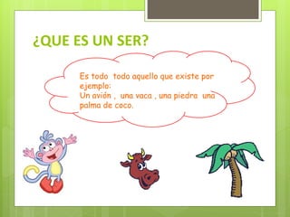 ¿QUE ES UN SER?
Es todo todo aquello que existe por
ejemplo:
Un avión , una vaca , una piedra una
palma de coco.
 