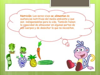 Nutrición: Los seres vivos se alimentan de
sustancias nutritivas del medio ambiente y que
son indispensables para la vida. También tienen
la capacidad de almacenar en algunas partes de
sus cuerpos y de desechar lo que no necesitan.
 