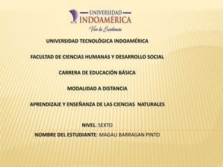 UNIVERSIDAD TECNOLÓGICA INDOAMÉRICA
FACULTAD DE CIENCIAS HUMANAS Y DESARROLLO SOCIAL
CARRERA DE EDUCACIÓN BÁSICA
MODALIDAD A DISTANCIA
APRENDIZAJE Y ENSEÑANZA DE LAS CIENCIAS NATURALES
NIVEL: SEXTO
NOMBRE DEL ESTUDIANTE: MAGALI BARRAGAN PINTO
 