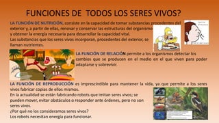 FUNCIONES DE TODOS LOS SERES VIVOS?
LA FUNCIÓN DE NUTRICIÓN, consiste en la capacidad de tomar substancias procedentes del
exterior y, a partir de ellas, renovar y conservar las estructuras del organismo
y obtener la energía necesaria para desarrollar la capacidad vital.
Las substancias que los seres vivos incorporan, procedentes del exterior, se
llaman nutrientes.
LA FUNCIÓN DE RELACIÓN permite a los organismos detectar los
cambios que se producen en el medio en el que viven para poder
adaptarse y sobrevivir.
LA FUNCIÓN DE REPRODUCCIÓN es imprescindible para mantener la vida, ya que permite a los seres
vivos fabricar copias de ellos mismos.
En la actualidad se están fabricando robots que imitan seres vivos; se
pueden mover, evitar obstáculos o responder ante órdenes, pero no son
seres vivos.
¿Por qué no los consideramos seres vivos?
Los robots necesitan energía para funcionar.
 