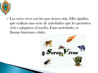  Los seres vivos son los que tienen vida. Ello significa
que realizan una serie de actividades que les permiten
vivir y adaptarse al medio. Estas actividades se
llaman funciones vitales
 