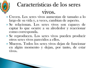 Crecen. Los seres vivos aumentan de tamaño a lo
largo de su vida y, a veces, cambian de aspecto.
 Se relacionan. Los seres vivos son capaces de
captar lo que ocurre a su alrededor y reaccionar
como corresponda.
 Se reproducen. Los seres vivos pueden producir
otros seres vivos parecidos a ellos.
 Mueren. Todos los seres vivos dejan de funcionar
en algún momento y dejan, por tanto, de estar
vivos.
 