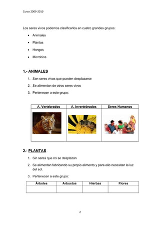 Curso 2009-2010




Los seres vivos podemos clasificarlos en cuatro grandes grupos:

   •   Animales

   •   Plantas

   •   Hongos

   •   Microbios



1.- ANIMALES
   1. Son seres vivos que pueden desplazarse

   2. Se alimentan de otros seres vivos

   3. Pertenecen a este grupo:



          A. Vertebrados         A. Invertebrados          Seres Humanos




2.- PLANTAS
   1. Sin seres que no se desplazan

   2. Se alimentan fabricando su propio alimento y para ello necesitan la luz
      del sol.

   3. Pertenecen a este grupo:

         Árboles           Arbustos           Hierbas             Flores




                                       2
 