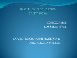 INSTITUCION EDUCATIVASANTA ROSA CONOZCAMOS   LOS SERES VIVOS  DOCENTES: GIOVANNI FIGUEROA R.                       JAIRO ALEGRIA MENDEZ 