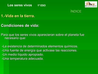 ÍNDICE 1.-Vida en la tierra.  Condiciones de vida: Para que los seres vivos aparecieran sobre el planeta fue necesario que: -La existencia de determinados elementos químicos.  -Una fuente de energía que activase las reacciones.  -Un medio líquido apropiado. -Una temperatura adecuada. Los seres vivos   1º ESO 