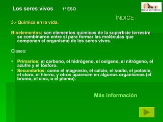 3.- Química en la vida. Bioelementos:  son elementos químicos de la superficie terrestre  se combinaron entre sí para formar las moléculas que componen el organismo de los seres vivos.  Clases: Primarios:  el carbono, el hidrógeno, el oxígeno, el nitrógeno, el azufre y el fósforo.   Secundarios:  como el magnesio, el calcio, el sodio, el potasio, el cloro, el hierro, y otros aparecen en algunos organismos (el bromo, el cinc, o el plomo).   Los seres vivos   1º ESO ÍNDICE Más información 