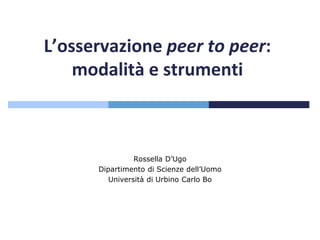 L’osservazione peer to peer:
modalità e strumenti
Rossella D’Ugo
Dipartimento di Scienze dell’Uomo
Università di Urbino Carlo Bo
 