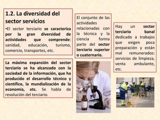 1.2.  La diversidad del sector servicios El sector terciario  se caracteriza por la gran diversidad de actividades que comprende : sanidad, educación, turismo, comercio, transportes, etc. La máxima expansión del sector terciario se ha alcanzado con la sociedad de la información, que ha producido el desarrollo técnico y científico, la mundialización de la economía, etc.  Se habla de revolución del terciario. El conjunto de las actividades relacionadas con la técnica y la ciencia forma parte del  sector terciario superior o cuaternario. Hay un  sector terciario banal  dedicado a trabajos que exigen poca preparación y están mal remunerados: servicios de limpieza, venta ambulante, etc. 
