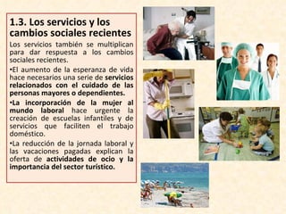 1.3.  Los servicios y los cambios sociales recientes Los servicios también se multiplican para dar respuesta a los cambios sociales recientes. El aumento de la esperanza de vida hace necesarios una serie de  servicios relacionados con el cuidado de las personas mayores o dependientes.  La incorporación de la mujer al mundo laboral  hace urgente la creación de escuelas infantiles y de servicios que faciliten el trabajo doméstico. La reducción de la jornada laboral y las vacaciones pagadas explican la oferta de  actividades de ocio y la importancia del sector turístico. 