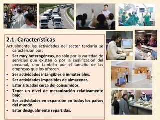 2.1.  Características Actualmente las actividades del sector terciario se caracterizan por: Ser muy heterogéneas , no sólo por la variedad de servicios que existen o por la cualificación del personal, sino también por el tamaño de las empresas que los ofrecen. Ser actividades intangibles e inmateriales. Ser actividades imposibles de almacenar. Estar situadas cerca del consumidor. Tener un nivel de mecanización relativamente bajo. Ser actividades en expansión en todos los países del mundo. Estar desigualmente repartidas. 