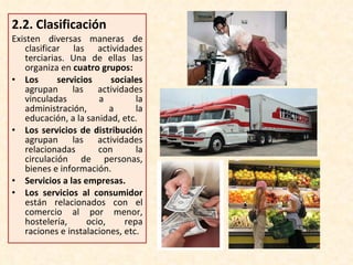 2.2.  Clasificación Existen diversas maneras de clasificar las actividades terciarias. Una de ellas las organiza en  cuatro grupos: Los servicios sociales  agrupan las actividades vinculadas a la administración, a la educación, a la sanidad, etc. Los servicios de distribución  agrupan las actividades relacionadas con la circulación de personas, bienes e información. Servicios a las empresas. Los servicios al consumidor  están relacionados con el comercio al por menor, hostelería, ocio, repa raciones e instalaciones, etc. 