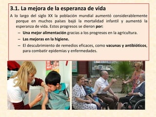 3.1.  La mejora de la esperanza de vida A lo largo del siglo XX la población mundial aumentó considerablemente porque en muchos países bajó la mortalidad infantil y aumentó la esperanza de vida. Estos progresos se dieron  por: Una mejor alimentación  gracias a los progresos en la agricultura. Las mejoras en la higiene. El descubrimiento de remedios eficaces, como  vacunas y antibióticos , para combatir epidemias y enfermedades. 