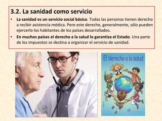 3.2.  La sanidad como servicio La sanidad es un servicio social básico . Todas las personas tienen derecho a recibir asistencia médica. Pero este derecho, generalmente, sólo pueden ejercerlo los habitantes de los países desarrollados. En muchos países el derecho a la salud lo garantiza el Estado . Una parte de los impuestos se destina a organizar el servicio de sanidad. 