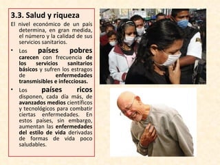 3.3.  Salud y riqueza El nivel económico de un país determina, en gran medida, el número y la calidad de sus servicios sanitarios. Los  países pobres  carecen  con frecuencia  de los servicios sanitarios básicos  y sufren los estragos de  enfermedades transmisibles e infecciosas. Los  países ricos  disponen, cada día más, de  avanzados medios  científicos y tecnológicos para combatir ciertas enfermedades. En estos países, sin embargo, aumentan las  enfermedades del estilo de vida  derivadas de formas de vida poco saludables. 
