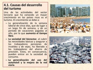 4.1.  Causas del desarrollo del turismo Una de las actividades del sector terciario que ha conocido un mayor crecimiento en los países ricos es el turismo. El crecimiento se debe a: La generalización de la semana laboral de cinco días, que da lugar a un largo fin de semana, y de un período de vacaciones pagadas al año, por lo que  aumenta el tiempo libre . La sociedad del bienestar , al cubrir las necesidades básicas y asegurar a los trabajadores pensiones de invalidez y de vejez, ha liberado a los trabajadores del ahorro de previsión. Éstos, en consecuencia, pueden entrar en la sociedad de consumo. La generalización del uso del automóvil y la mejora de la red viaria . 