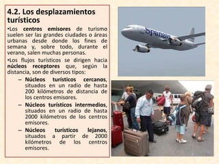4.2.  Los desplazamientos turísticos Los  centros emisores  de turismo suelen ser las grandes ciudades o áreas urbanas desde donde los fines de semana y, sobre todo, durante el verano, salen muchas personas. Los flujos turísticos se dirigen hacia  núcleos receptores  que, según la distancia, son de diversos tipos: Núcleos turísticos cercanos , situados en un radio de hasta 200 kilómetros de distancia de los centros emisores. Núcleos turísticos intermedios , situados en un radio de hasta 2000 kilómetros de los centros emisores. Núcleos turísticos lejanos , situados a partir de 2000 kilómetros de los centros emisores. 