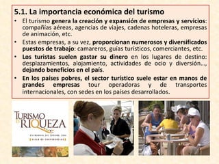 5.1.  La importancia económica del turismo El turismo  genera la creación y expansión de empresas y servicios : compañías aéreas, agencias de viajes, cadenas hoteleras, empresas de animación, etc. Estas empresas, a su vez,  proporcionan numerosos y diversificados puestos de trabajo : camareros, guías turísticos, comerciantes, etc. Los turistas suelen gastar su dinero  en los lugares de destino: desplazamientos, alojamiento, actividades de ocio y diversión…,  dejando beneficios en el país . En los países pobres, el sector turístico suele estar en manos de grandes empresas  tour operadoras y de transportes internacionales, con sedes en los países desarrollados . 