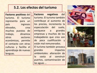 5.2.  Los efectos del turismo Factores positivos  del turismo. El turismo representa para un país ingresos elevados, crea muchos puestos de trabajo, dinamiza otros sectores económicos, permite el contacto con otras culturas y facilita el aprendizaje de nuevas lenguas. Factores negativos  del turismo. El turismo también contribuye al aumento de los precios, incrementa la especulación del suelo, enriquece a grandes empresas y muchos de los trabajadores que crea son de poca cualificación y están mal remunerados. El turismo también provoca grandes impactos ambientales: alteración de la costa al construir puertos, contaminación de las aguas … 