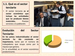 1.1.  Qué es el sector terciario El sector terciario  es el sector económico que incluye las actividades que no producen bienes materiales.  Prestan servicios a la población. Evolución del Sector Terciario: En los países industrializados el sector terciario ha ido creciendo en importancia , tanto por el número de trabajadores que ocupa como por la riqueza que genera. En la actualidad, es el sector económico predominante. 