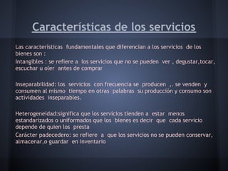 Características de los servicios
Las características fundamentales que diferencian a los servicios de los
bienes son :
Intangibles : se refiere a los servicios que no se pueden ver , degustar,tocar,
escuchar u oler antes de comprar
 
Inseparabilidad: los servicios con frecuencia se producen ,. se venden y
consumen al mismo tiempo en otras palabras su producción y consumo son
actividades inseparables.
 
Heterogeneidad:significa que los servicios tienden a estar menos
estandarizados o uniformados que los bienes es decir que cada servicio
depende de quien los presta
Carácter padecedero: se refiere a que los servicios no se pueden conservar,
almacenar,o guardar en inventario
 