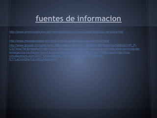 fuentes de informacion
http://www.promonegocios.net/mercadotecnia-servicios/caracteristicas-servicios.htm
l
http://www.misrespuestas.com/que-son-los-productos-y-los-servicios.html
http://www.google.cl/imgres?um=1&hl=es&sa=N&biw=1360&bih=667&tbm=isch&tbnid=HF_P-
C5jTImwTM:&imgrefurl=http://www.circulaseguro.com/instituciones-y-normativa/los-servicios-de-
emergencia-no-hacen-honor-a-su-nombre&docid=hy0GpMUY3duYSM&imgurl=http://img.
circulaseguro.com/2007/10/Accidente_112.jpg&w=420&h=308&ei=6I-
ET7LaOoH28wTj2uHKCA&zoom=1
 
 
 