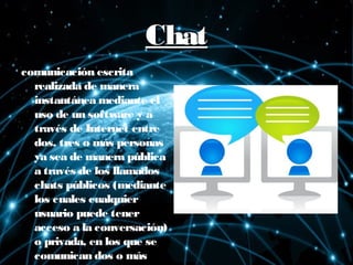 ChatChat
comunicación escrita
realizada de manera
instantánea mediante el
uso de un software y a
través de Internet entre
dos, tres o más personas
ya sea de manera pública
a través de los llamados
chats públicos (mediante
los cuales cualquier
usuario puede tener
acceso a la conversación)
o privada, en los que se
comunican dos o más
 
