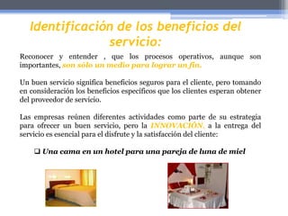 Identificación de los beneficios del servicio:Reconocery entender , que los procesosoperativos, aunque son importantes,son sólo un medioparalograr un fin.Un buenserviciosignificabeneficiossegurospara el cliente, perotomando en consideración los beneficiosespecíficosque los clientesesperanobtener del proveedor de servicio.Las empresasreúnendiferentesactividadescomo parte de suestrategiaparaofrecer un buenservicio, pero laINNOVACIÓN, a la entrega del servicioesesencialpara el disfrute y la satisfacción del cliente:Unacama en un hotel paraunapareja de luna de mielAmérica Latina no se ha quedadoresagada en cuanto a la creatividad en la entrega del servicio, veamosalgunosejemplos:Link videos.Nota: enlace no disponible “en Administración en Red”OrangeClaro La tecnología de puntapermite a lasempresas de serviciosentregar los mismosbeneficios (o mejores) a través de procesosdiferentes, ejemplo:Unaentidadbancariateofrece el servicio de realizartodastustransaccionesbancarias a través de la Internet.  Los clientes se sientenfascinados de poderrecibirdemanerarápida, sencilla y conveniente la entrega de esteservicio, pero hay queprestar especial atención a aquellosclientesqueprefieren un procedimientoyaexistente, en particular cuando el nuevoprocedimientodesplaza el servicio personal queofrecen los empleados.