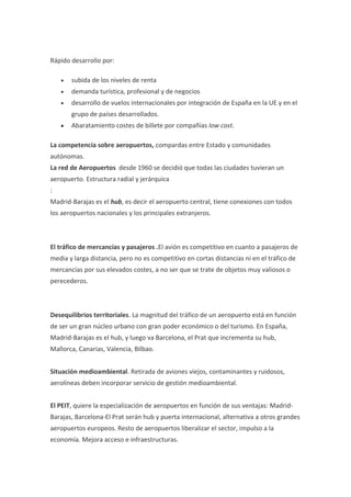 Rápido desarrollo por:

    •   subida de los niveles de renta
    •   demanda turística, profesional y de negocios
    •   desarrollo de vuelos internacionales por integración de España en la UE y en el
        grupo de países desarrollados.
    •   Abaratamiento costes de billete por compañías low cost.

La competencia sobre aeropuertos, compardas entre Estado y comunidades
autónomas.
La red de Aeropuertos desde 1960 se decidió que todas las ciudades tuvieran un
aeropuerto. Estructura radial y jerárquica
:
Madrid-Barajas es el hub, es decir el aeropuerto central, tiene conexiones con todos
los aeropuertos nacionales y los principales extranjeros.



El tráfico de mercancías y pasajeros .El avión es competitivo en cuanto a pasajeros de
media y larga distancia, pero no es competitivo en cortas distancias ni en el tráfico de
mercancías por sus elevados costes, a no ser que se trate de objetos muy valiosos o
perecederos.



Desequilibrios territoriales. La magnitud del tráfico de un aeropuerto está en función
de ser un gran núcleo urbano con gran poder económico o del turismo. En España,
Madrid-Barajas es el hub, y luego va Barcelona, el Prat que incrementa su hub,
Mallorca, Canarias, Valencia, Bilbao.


Situación medioambiental. Retirada de aviones viejos, contaminantes y ruidosos,
aerolíneas deben incorporar servicio de gestión medioambiental.


El PEIT, quiere la especialización de aeropuertos en función de sus ventajas: Madrid-
Barajas, Barcelona-El Prat serán hub y puerta internacional, alternativa a otros grandes
aeropuertos europeos. Resto de aeropuertos liberalizar el sector, impulso a la
economía. Mejora acceso e infraestructuras.
 