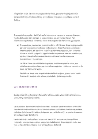 Integración en UE a través del proyecto Cielo Único, gestionar mejor para evitar
congestión tráfico. Participación en proyectos de innovación tecnológica como el
Galileo.




Transporte intermodal.- La UE y España fomentan el transporte uniendo diversos
modos de hacerlo para corregir el predominio de las carreteras. Hay un Plan
Intermodal español que contempla redes de transporte de mercancías y pasajeros.

   a) Transporte de mercancías, en contenedores UTI (Unidad de carga intermodal),
      para corredores intermodales y nodos (puntos de confluencia) nacionales e
      internacionales. En los nodos se crean plataformas logísticas, que son áreas
      donde se planifica, organiza y gestiona el transporte de mercancías entre dos
      puntos. Estas plataformas cuentan con oficinas e instalaciones para
      transportistas y mercancías.

       Las ZAL o Zonas de Actividades Logísticas, pueden ser puertos secos, con
       plataformas multimodales que centralizan organizan y dirigen el transporte de
       carga por tierra, mar y aire.

       También se prevé un transporte intermodal de viajeros, potenciando los de
       ferrocarril y autobús interurbano en ciudades de tamaño medio.




LAS COMUNICACIONES




Desde mitad XIX perfeccionan: Telégrafo, teléfono, radio y televisión; últimamente,
vídeo, CD y ordenador personal.



Las autopistas de la información vía satélite a través de los terminales de ordenador
han revolucionado el mundo de las comunicaciones. A través de satélites de procesa
todo tipo de información (vídeos, imágenes, voz, películas etc) y se puede almacenar
en cualquier lugar de la tierra.

La red telefónica en España es la que más ha crecido, aunque con desequilibrios
regionales y menos que en otros países. Las ciudades más dinámicas son en las que
más se ha extendido. Madrid es el principal nodo de la red.
 