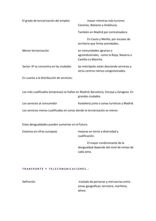 El grado de terciarización del empleo              mayor mientras más turismo:
                                            Canarias, Baleares y Andalucía.

                                            También en Madrid por centralizadora

                                                    En Cauta y Melilla, por escasez de
                                            territorio que limita actividades.

Menor terciarización                        en comunidades agrarias o
                                            agroindustriales, como la Rioja, Navarra o
                                            Castilla-La Mancha.

Sector 3ª se concentra en las ciudades      las metrópolis están desviando servicios a
                                            otros centros menos congestionados.

En cuanto a la distribución de servicios:



Los más cualificados (empresas) se hallan en Madrid, Barcelona, Vizcaya y Zaragoza. En
                                           grandes ciudades.

Los servicios al consumidor                 hostelería junto a zonas turísticas y Madrid.

Los servicios menos cualificados en zonas donde la terciarización es menor.



Estas desigualdades pueden aumentar en el futuro.

Estamos en cifras europeas                  mejoras en torno a diversidad y
                                            cualificación.

                                                   El mayor condicionante de la
                                            desigualdad depende del nivel de rentas de
                                            cada zona.




TRANSPORTE Y TELECOMUNICACIONES.-




Definición                                   traslado de personas y mercancías entre
                                            zonas geográficas: terrestre, marítimo,
                                            aéreo.
 