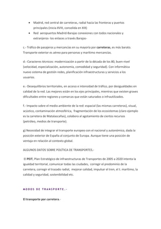 •   Madrid, red central de carreteras, radial hacia las fronteras y puertos
        principales (inicia XVIII, consolida en XIX)
    •   Red aeropuertos Madrid-Barajas conexiones con todos nacionales y
        extranjeros- los enlaces a través Barajas-

c.- Tráfico de pasajeros y mercancías en su mayoría por carreteras, es más barato.
Transporte exterior es aéreo para personas y marítimo mercancías.

d.- Caracteres técnicos: modernización a partir de la década de los 80, buen nivel
(velocidad, especialización, autonomía, comodidad y seguridad). Con informática
nuevo sistema de gestión redes, planificación infraestructuras y servicios a los
usuarios.

e.- Desequilibrios territoriales, en acceso e intensidad de tráfico, por desigualdades en
calidad de la red. Las mejores están en los ejes principales, mientras que existen graves
dificultades entre regiones y comarcas que están saturados o infrautilizados.

f.- Impacto sobre el medio ambiente de la red: espacial (las mismas carreteras), visual,
acústico, contaminación atmosférica, fragmentación de los ecosistemas (claro ejemplo
es la carretera de Matalascañas), colabora al agotamiento de ciertos recursos
(petróleo, medios de transporte).

g) Necesidad de integrar el transporte europeo con el nacional y autonómico, dada la
posición exterior de España al conjunto de Europa. Aunque tiene una posición de
ventaja en relación al contexto global.

ALGUNOS DATOS SOBRE POLÍTICA DE TRANSPORTES.-

El PEIT, Plan Estratégico de infraestructuras de Transportes de 2005 a 2020 intenta la
igualdad territorial, comunicar todas las ciudades, corregir el predominio de la
carretera, corregir el trazado radial, mejorar calidad, impulsar el tren, el t. marítimo, la
calidad y seguridad, sostenibilidad etc.



MODOS DE TRANSPORTE.-


El transporte por carretera.-
 
