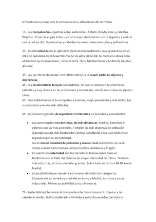 Infraestructura clave para la comunicación y articulación del territorio.


1º.- Las competencias repartida entre autonomías, Estado, diputaciones y cabildos.
Objetivo: Conectar el país entre sí y con Europa. Autonomías: entre regiones y enlazar
con la red estatal. Diputaciones y cabildos insulares: intracomarcales y poblaciones.

2º.- Diseño radial desde el siglo XVIII (centralismo borbónico), que se mantuvo en el
XIX y se consolida en el desarrollismo de los años 60 del XX. Se mantiene ahora pero
añadiendo ejes transversales, como el del V. Ebro, Mediterráneo y Andalucía (Huelva
Almería)

3º.- Las carreteras desplazan, en tráfico interior, a la mayor parte de viajeros y
mercancías.
4º.- Las características técnicas son distintas, de buena calidad en las carreteras
estatales y muy diversa en las provinciales y comarcales, siendo muy malas en algunos
casos.
5º.- Red estatal mayoría de autopistas y autovías, mejor pavimento y más ancho. Las
autonómicas y locales más defectos.

6º.- Se producen grandes desequilibrios territoriales en densidad y accesibilidad.

   •     Las comunidades más densidad, las más dinámicas, Madrid, Barcelona y
         Valencia son las más accesibles. También las más dispersas de población
         (Galicia)o paisaje más fracturado (Cornisa Cantábrica) o las islas están en el
         segundo lugar de accesibilidad.
         Las de menor densidad de población y menor nivel económico son la de
         menos acceso: Extremadura, ambas Castillas, Andalucía y Aragón.
   •     En cuanto a la intensidad son los corredores transversales hacia el
         Mediterráneo, el Valle del Ebro los de mayor intensidad de tráfico. También
         más industrias, turismo, ciudades grandes. Sobre todo en torno a 60-80 km de
         Madrid.
   •     La accesibilidad por carretera es la mayor de todos los transportes.
         Concentrada en corredores radiales en torno a Madrid, turismos y zonas
         industriales. Menos accesibilidad junto a fronteras.

7º.- Sostenibilidad, fomentar el transporte colectivo y ferrocarril. Impulso a las
carreteras verdes, tráfico moderado y limitado a vehículos pesados (servicios a
 