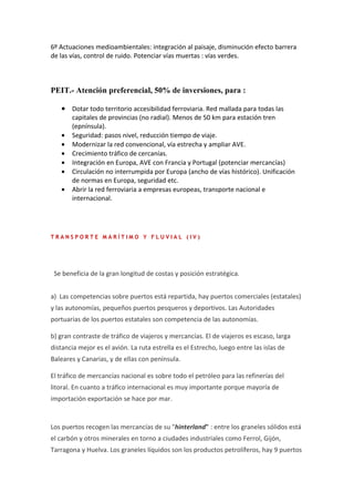 6º Actuaciones medioambientales: integración al paisaje, disminución efecto barrera
de las vías, control de ruido. Potenciar vías muertas : vías verdes.



PEIT.- Atención preferencial, 50% de inversiones, para :

   • Dotar todo territorio accesibilidad ferroviaria. Red mallada para todas las
       capitales de provincias (no radial). Menos de 50 km para estación tren
       (epnínsula).
   •   Seguridad: pasos nivel, reducción tiempo de viaje.
   •   Modernizar la red convencional, vía estrecha y ampliar AVE.
   •   Crecimiento tráfico de cercanías.
   •   Integración en Europa, AVE con Francia y Portugal (potenciar mercancías)
   •   Circulación no interrumpida por Europa (ancho de vías histórico). Unificación
       de normas en Europa, seguridad etc.
   •   Abrir la red ferroviaria a empresas europeas, transporte nacional e
       internacional.




TRANSPORTE MARÍTIMO Y FLUVIAL (IV)




 Se beneficia de la gran longitud de costas y posición estratégica.


a) Las competencias sobre puertos está repartida, hay puertos comerciales (estatales)
y las autonomías, pequeños puertos pesqueros y deportivos. Las Autoridades
portuarias de los puertos estatales son competencia de las autonomías.

b) gran contraste de tráfico de viajeros y mercancías. El de viajeros es escaso, larga
distancia mejor es el avión. La ruta estrella es el Estrecho, luego entre las islas de
Baleares y Canarias, y de ellas con península.

El tráfico de mercancías nacional es sobre todo el petróleo para las refinerías del
litoral. En cuanto a tráfico internacional es muy importante porque mayoría de
importación exportación se hace por mar.


Los puertos recogen las mercancías de su "hinterland" : entre los graneles sólidos está
el carbón y otros minerales en torno a ciudades industriales como Ferrol, Gijón,
Tarragona y Huelva. Los graneles líquidos son los productos petrolíferos, hay 9 puertos
 