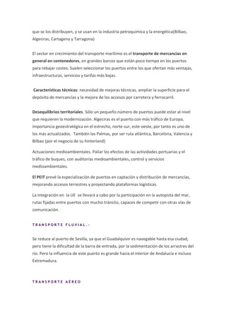 que se los distribuyen, y se usan en la industria petroquímica y la energética(Bilbao,
Algeciras, Cartagena y Tarragona)


El sector en crecimiento del transporte marítimo es el transporte de mercancias en
general en contenedores, en grandes barcos que están poco tiempo en los puertos
para rebajar costes. Suelen seleccionar los puertos entre los que ofertan más ventajas,
infraestructuras, servicios y tarifas más bajas.


Características técnicas: necesidad de mejoras técnicas, ampliar la superficie para el
depósito de mercancías y la mejora de los accesos por carretera y ferrocarril.


Desequilibrios territoriales. Sólo un pequeño número de puertos puede estar al nivel
que requieren la modernización. Algeciras es el puerto con más tráfico de Europa,
importancia geoestratégica en el estrecho, norte-sur, este-oeste, por tanto es uno de
los más actualizados. También las Palmas, por ser ruta atlántica, Barcelona, Valencia y
Bilbao (por el negocio de su hinterland)

Actuaciones medioambientales. Paliar los efectos de las actividades portuarias y el
tráfico de buques, con auditorías medioambientales, control y servicios
medioambientales.

El PEIT prevé la especialización de puertos en captación y distribución de mercancías,
mejorando accesos terrestres y proyectando plataformas logísticas.

La integración en la UE se llevará a cabo por la participación en la autopista del mar,
rutas fijadas entre puertos con mucho tránsito, capaces de competir con otras vías de
comunicación.


TRANSPORTE FLUVIAL.-


Se reduce al puerto de Sevilla, ya que el Guadalquivir es navegable hasta esa ciudad,
pero tiene la dificultad de la barra de entrada, por la sedimentación de los arrastres del
río. Pero la influencia de este puerto es grande hacia el interior de Andalucía e incluso
Extremadura.



TRANSPORTE AÉREO
 